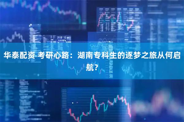 华泰配资 考研心路：湖南专科生的逐梦之旅从何启航？