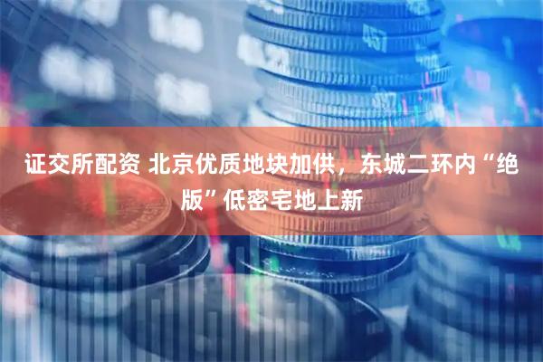 证交所配资 北京优质地块加供，东城二环内“绝版”低密宅地上新