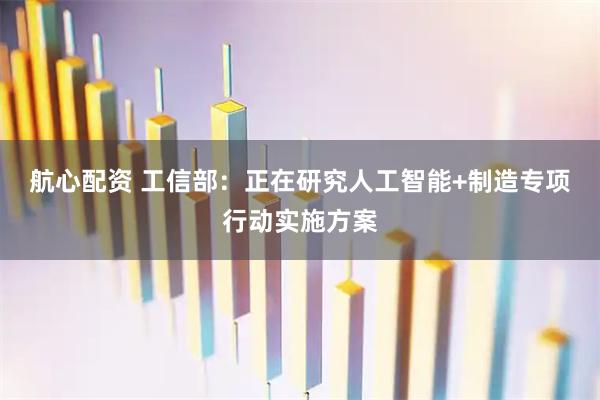 航心配资 工信部：正在研究人工智能+制造专项行动实施方案