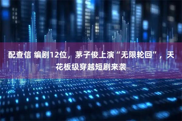 配查信 编剧12位，茅子俊上演“无限轮回”，天花板级穿越短剧来袭