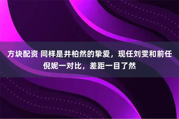 方块配资 同样是井柏然的挚爱，现任刘雯和前任倪妮一对比，差距一目了然