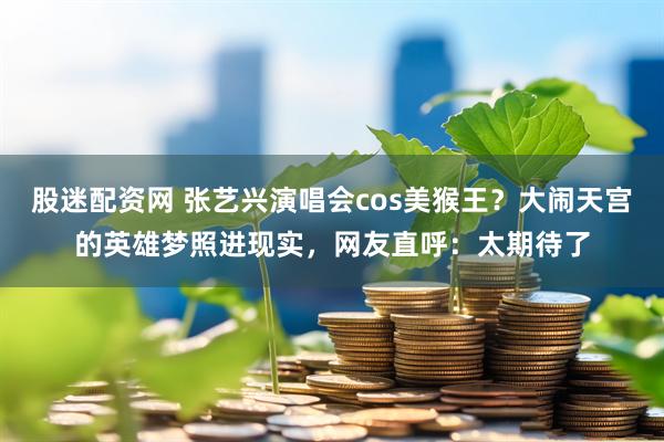 股迷配资网 张艺兴演唱会cos美猴王？大闹天宫的英雄梦照进现实，网友直呼：太期待了
