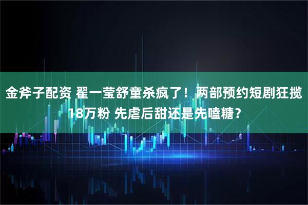 金斧子配资 翟一莹舒童杀疯了！两部预约短剧狂揽18万粉 先虐后甜还是先嗑糖？