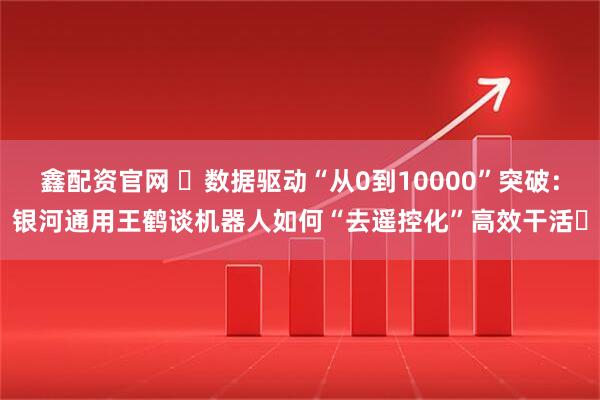 鑫配资官网 ​数据驱动“从0到10000”突破：银河通用王鹤谈机器人如何“去遥控化”高效干活​
