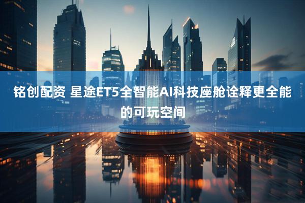 铭创配资 星途ET5全智能AI科技座舱诠释更全能的可玩空间