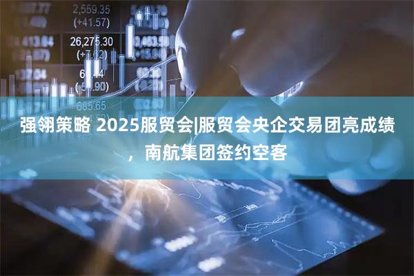 强翎策略 2025服贸会|服贸会央企交易团亮成绩，南航集团签约空客