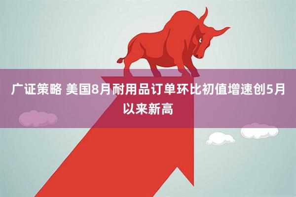 广证策略 美国8月耐用品订单环比初值增速创5月以来新高