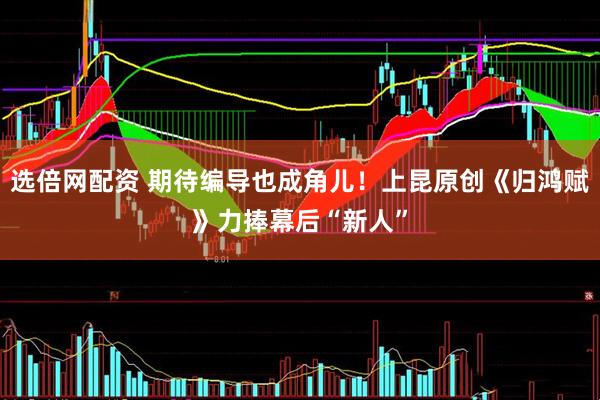 选倍网配资 期待编导也成角儿！上昆原创《归鸿赋》力捧幕后“新人”