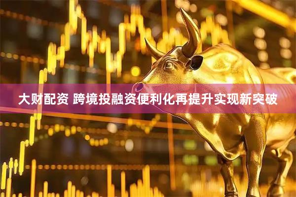 大财配资 跨境投融资便利化再提升实现新突破