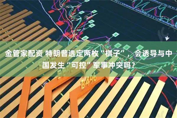 金管家配资 特朗普选定两枚“棋子”，会诱导与中国发生“可控”军事冲突吗？