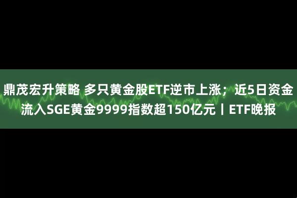 鼎茂宏升策略 多只黄金股ETF逆市上涨；近5日资金流入SGE黄金9999指数超150亿元丨ETF晚报