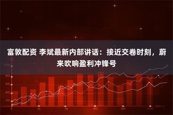 富敦配资 李斌最新内部讲话：接近交卷时刻，蔚来吹响盈利冲锋号