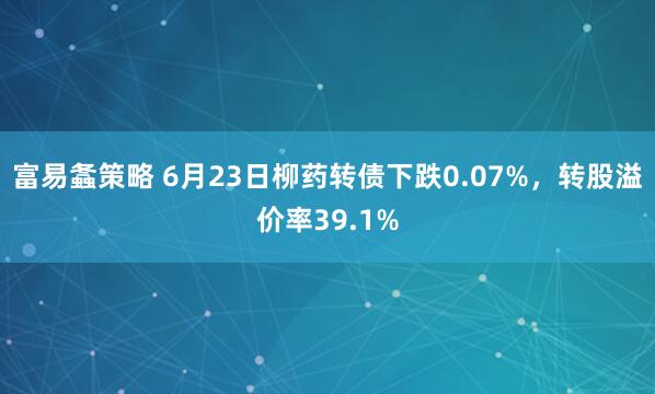 富易螽策略 6月23日柳药转债下跌0.07%，转股溢价率39.1%