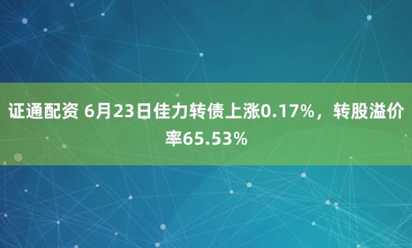 证通配资 6月23日佳力转债上涨0.17%，转股溢价率65.53%