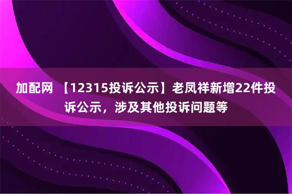 加配网 【12315投诉公示】老凤祥新增22件投诉公示，涉及其他投诉问题等