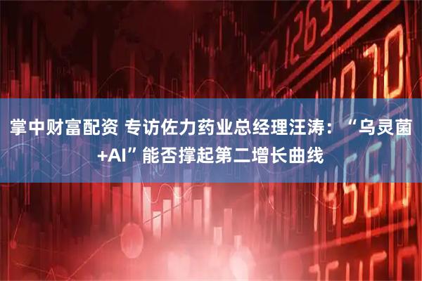 掌中财富配资 专访佐力药业总经理汪涛：“乌灵菌+AI”能否撑起第二增长曲线