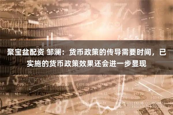 聚宝盆配资 邹澜：货币政策的传导需要时间，已实施的货币政策效果还会进一步显现