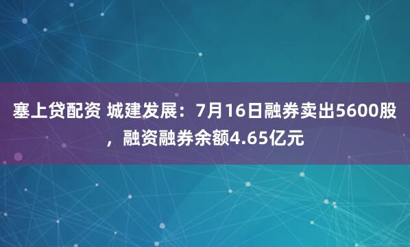 塞上贷配资 城建发展:7月16日融券卖出5600股,融资融券余额4.65亿元