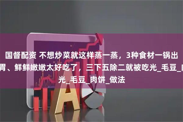 国督配资 不想炒菜就这样蒸一蒸，3种食材一锅出！清爽开胃、鲜鲜嫩嫩太好吃了，三下五除二就被吃光_毛豆_肉饼_做法
