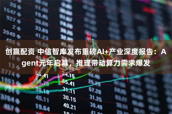 创赢配资 中信智库发布重磅AI+产业深度报告：Agent元年启幕，推理带动算力需求爆发