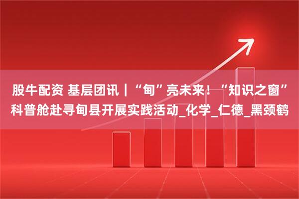 股牛配资 基层团讯|“甸”亮未来!“知识之窗”科普舱赴寻甸县开展实践活动_化学_仁德_黑颈鹤